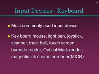 17
Input Devices - Keyboard
 Most commonly used input device
 Key board mouse, light pen, joystick,
scanner, track ball, touch screen,
barcode reader, Optical Mark reader,
magnetic ink character reader(MICR)
 