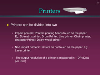 22
Printers
 Printers can be divided into two
» Impact printers: Printers printing heads touch on the paper.
Eg: Dotmatrix printer, Drum Printer, Line printer, Chain printer,
character Printer, Daisy wheel printer
» Non impact printers: Printers do not touch on the paper. Eg:
Laser printer.
» The output resolution of a printer is measured in – DPI(Dots
per Inch)
 