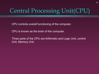 Central Processing Unit(CPU)
24
CPU controls overall functioning of the computer.
CPU is known as the brain of the computer.
Three parts of the CPU are Arithmetic and Logic Unit, control
Unit, Memory Unit.
 