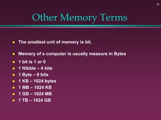 26
Other Memory Terms
 The smallest unit of memory is bit.
 Memory of a computer is usually measure in Bytes
 1 bit is 1 or 0
 1 Nibble – 4 bits
 1 Byte – 8 bits
 1 KB – 1024 bytes
 1 MB – 1024 KB
 1 GB – 1024 MB
 1 TB – 1024 GB
 