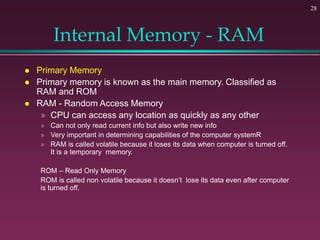 28
Internal Memory - RAM
 Primary Memory
 Primary memory is known as the main memory. Classified as
RAM and ROM
 RAM - Random Access Memory
» CPU can access any location as quickly as any other
» Can not only read current info but also write new info
» Very important in determining capabilities of the computer systemR
» RAM is called volatile because it loses its data when computer is turned off.
It is a temporary memory.
ROM – Read Only Memory
ROM is called non volatile because it doesn’t lose its data even after computer
is turned off.
 