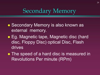 Secondary Memory
 Secondary Memory is also known as
external memory.
 Eg. Magnetic tape, Magnetic disc (hard
disc, Floppy Disc) optical Disc, Flash
drives
 The speed of a hard disc is measured in
Revolutions Per minute (RPm)
29
 