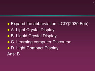  Expand the abbreviation ‘LCD’(2020 Feb)
 A. Light Crystal Display
 B. Liquid Crystal Display
 C. Learning computer Discourse
 D. Light Compact Display
Ans: B
3
 
