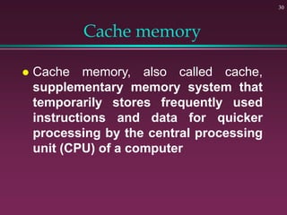 Cache memory
 Cache memory, also called cache,
supplementary memory system that
temporarily stores frequently used
instructions and data for quicker
processing by the central processing
unit (CPU) of a computer
30
 