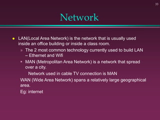 Network
 LAN(Local Area Network) is the network that is usually used
inside an office building or inside a class room.
» The 2 most common technology currently used to build LAN
– Ethernet and Wifi
 MAN (Metropolitan Area Network) is a network that spread
over a city.
Network used in cable TV connection is MAN
WAN (Wide Area Network) spans a relatively large geographical
area.
Eg: internet
33
 