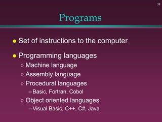 38
Programs
 Set of instructions to the computer
 Programming languages
» Machine language
» Assembly language
» Procedural languages
– Basic, Fortran, Cobol
» Object oriented languages
– Visual Basic, C++, C#, Java
 