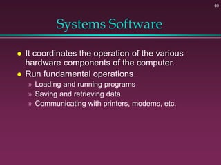 40
Systems Software
 It coordinates the operation of the various
hardware components of the computer.
 Run fundamental operations
» Loading and running programs
» Saving and retrieving data
» Communicating with printers, modems, etc.
 