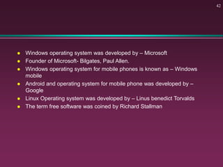  Windows operating system was developed by – Microsoft
 Founder of Microsoft- Bilgates, Paul Allen.
 Windows operating system for mobile phones is known as – Windows
mobile
 Android and operating system for mobile phone was developed by –
Google
 Linux Operating system was developed by – Linus benedict Torvalds
 The term free software was coined by Richard Stallman
42
 