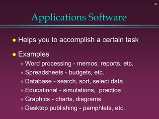43
Applications Software
 Helps you to accomplish a certain task
 Examples
» Word processing - memos, reports, etc.
» Spreadsheets - budgets, etc.
» Database - search, sort, select data
» Educational - simulations, practice
» Graphics - charts, diagrams
» Desktop publishing - pamphlets, etc.
 