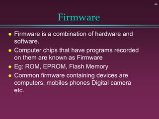 Firmware
 Firmware is a combination of hardware and
software.
 Computer chips that have programs recorded
on them are known as Firmware
 Eg: ROM, EPROM, Flash Memory
 Common firmware containing devices are
computers, mobiles phones Digital camera
etc.
44
 