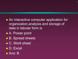  An interactive computer application for
organization,analysis and storage of
data in tabular form is
 A. Power point
 B. Spread sheets
 C. Work sheet
 D. Excel
 Ans: B
5
 