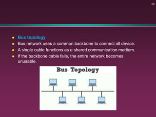  Bus topology
 Bus network uses a common backbone to connect all device.
 A single cable functions as a shared communication medium.
 If the backbone cable fails, the entire network becomes
unusable.
50
 