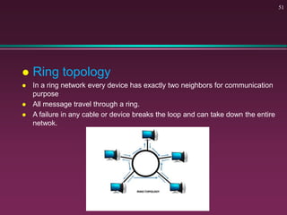  Ring topology
 In a ring network every device has exactly two neighbors for communication
purpose
 All message travel through a ring.
 A failure in any cable or device breaks the loop and can take down the entire
netwok.
51
 