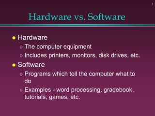 1
Hardware vs. Software
 Hardware
» The computer equipment
» Includes printers, monitors, disk drives, etc.
 Software
» Programs which tell the computer what to
do
» Examples - word processing, gradebook,
tutorials, games, etc.
 