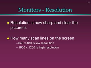 17
Monitors - Resolution
 Resolution is how sharp and clear the
picture is
 How many scan lines on the screen
– 640 x 480 is low resolution
– 1600 x 1200 is high resolution
 