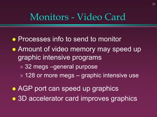 21
Monitors - Video Card
 Processes info to send to monitor
 Amount of video memory may speed up
graphic intensive programs
» 32 megs –general purpose
» 128 or more megs – graphic intensive use
 AGP port can speed up graphics
 3D accelerator card improves graphics
 