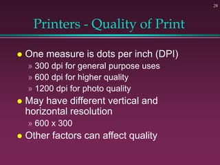 28
Printers - Quality of Print
 One measure is dots per inch (DPI)
» 300 dpi for general purpose uses
» 600 dpi for higher quality
» 1200 dpi for photo quality
 May have different vertical and
horizontal resolution
» 600 x 300
 Other factors can affect quality
 