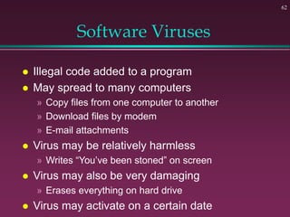 62
Software Viruses
 Illegal code added to a program
 May spread to many computers
» Copy files from one computer to another
» Download files by modem
» E-mail attachments
 Virus may be relatively harmless
» Writes “You’ve been stoned” on screen
 Virus may also be very damaging
» Erases everything on hard drive
 Virus may activate on a certain date
 
