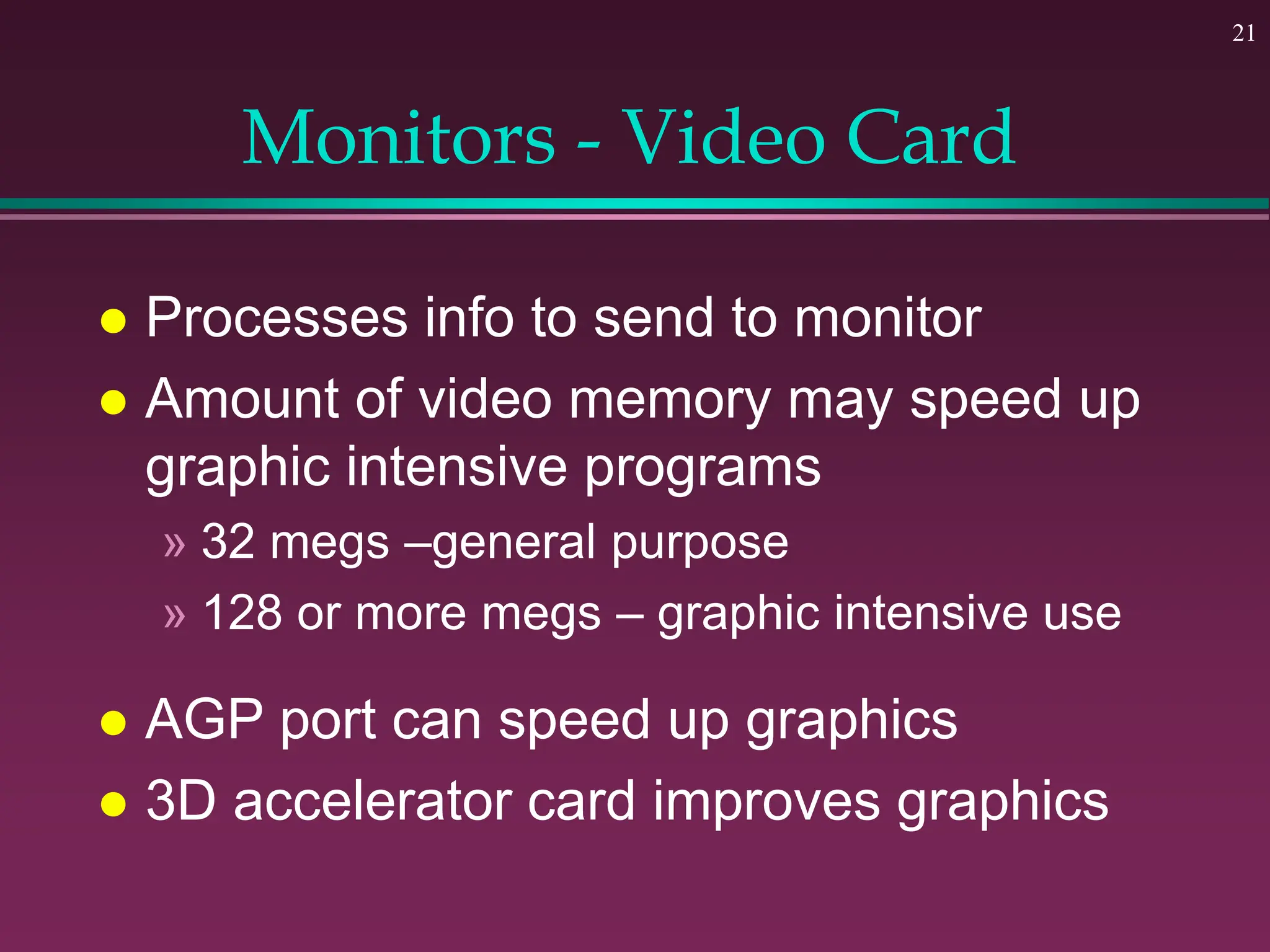 21
Monitors - Video Card
 Processes info to send to monitor
 Amount of video memory may speed up
graphic intensive programs
» 32 megs –general purpose
» 128 or more megs – graphic intensive use
 AGP port can speed up graphics
 3D accelerator card improves graphics
 