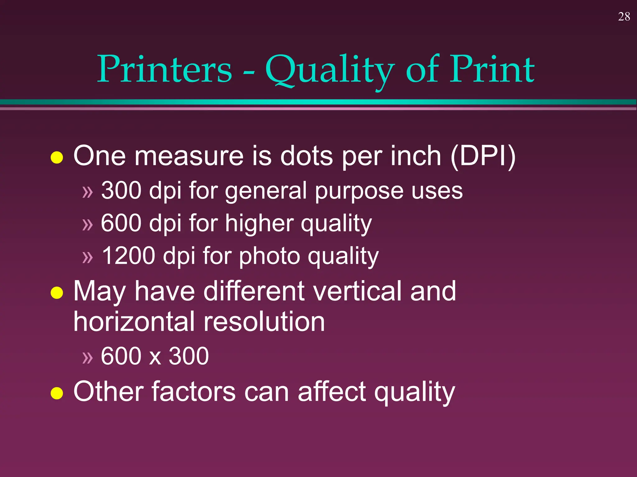 28
Printers - Quality of Print
 One measure is dots per inch (DPI)
» 300 dpi for general purpose uses
» 600 dpi for higher quality
» 1200 dpi for photo quality
 May have different vertical and
horizontal resolution
» 600 x 300
 Other factors can affect quality
 