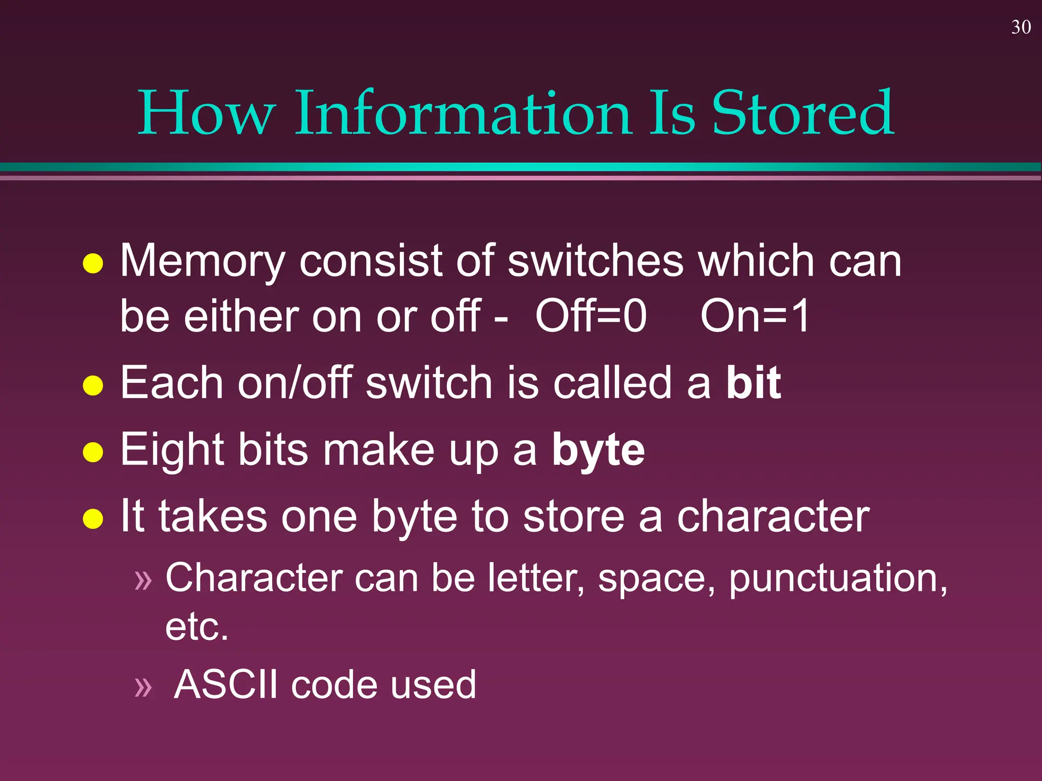 30
How Information Is Stored
 Memory consist of switches which can
be either on or off - Off=0 On=1
 Each on/off switch is called a bit
 Eight bits make up a byte
 It takes one byte to store a character
» Character can be letter, space, punctuation,
etc.
» ASCII code used
 