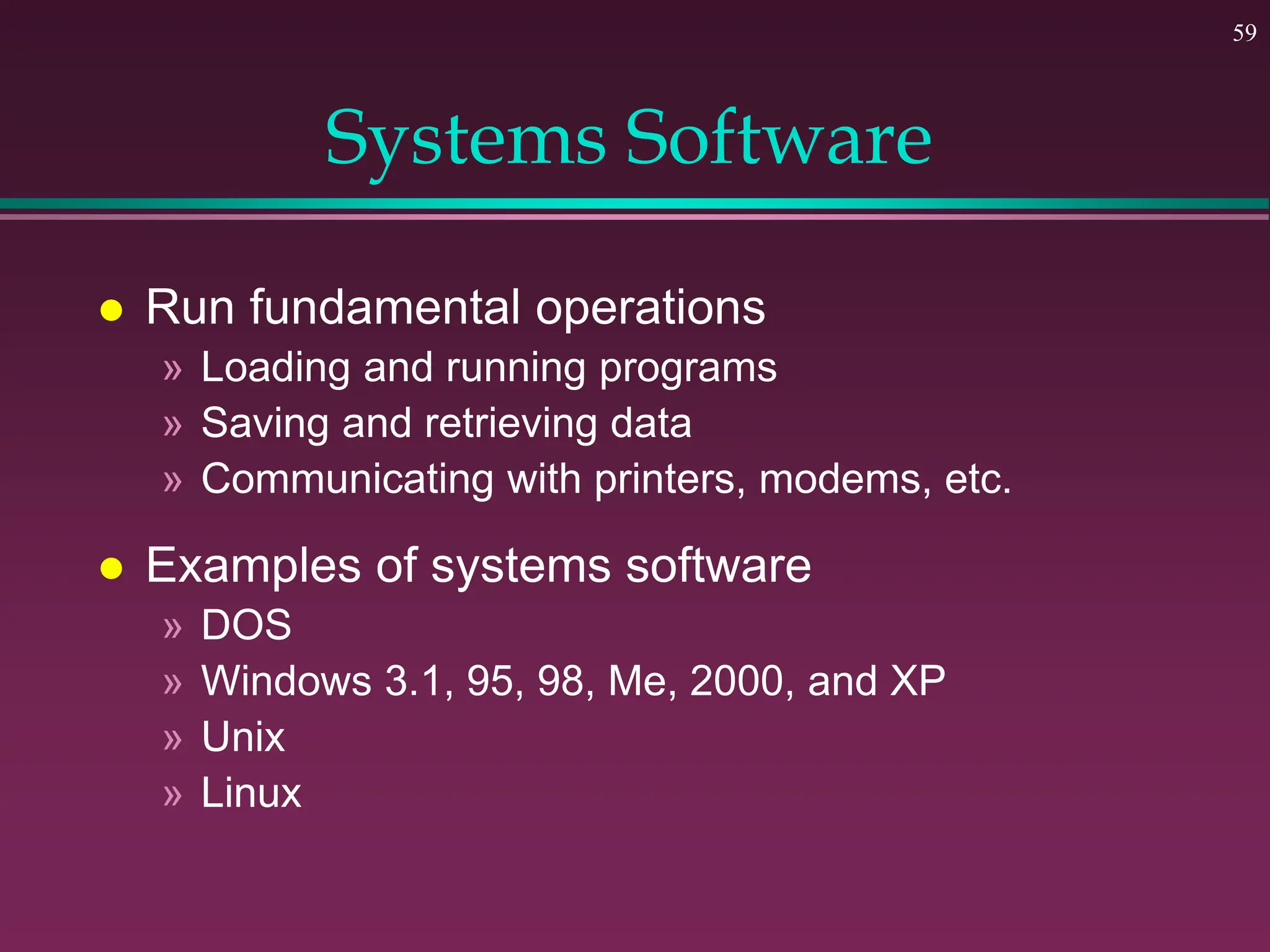 59
Systems Software
 Run fundamental operations
» Loading and running programs
» Saving and retrieving data
» Communicating with printers, modems, etc.
 Examples of systems software
» DOS
» Windows 3.1, 95, 98, Me, 2000, and XP
» Unix
» Linux
 
