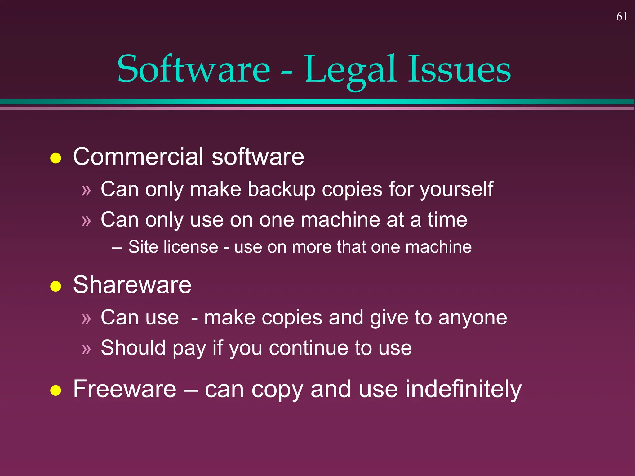 61
Software - Legal Issues
 Commercial software
» Can only make backup copies for yourself
» Can only use on one machine at a time
– Site license - use on more that one machine
 Shareware
» Can use - make copies and give to anyone
» Should pay if you continue to use
 Freeware – can copy and use indefinitely
 