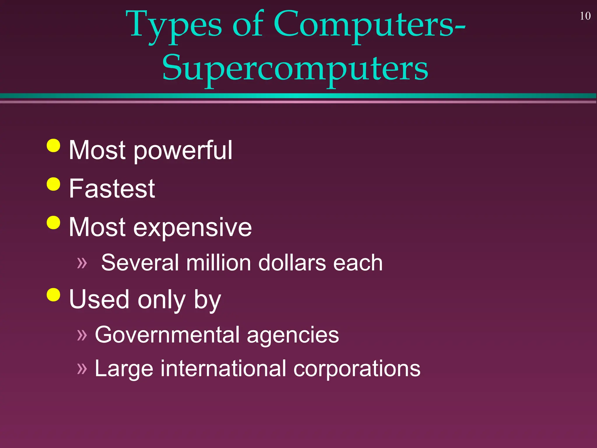 10
Types of Computers-
Supercomputers
 Most powerful
 Fastest
 Most expensive
» Several million dollars each
 Used only by
» Governmental agencies
» Large international corporations
 