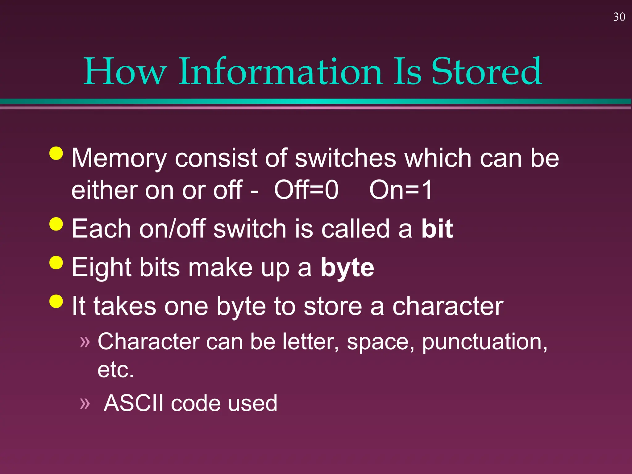 30
How Information Is Stored
 Memory consist of switches which can be
either on or off - Off=0 On=1
 Each on/off switch is called a bit
 Eight bits make up a byte
 It takes one byte to store a character
» Character can be letter, space, punctuation,
etc.
» ASCII code used
 