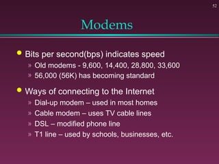 52
Modems
 Bits per second(bps) indicates speed
» Old modems - 9,600, 14,400, 28,800, 33,600
» 56,000 (56K) has becoming standard
 Ways of connecting to the Internet
» Dial-up modem – used in most homes
» Cable modem – uses TV cable lines
» DSL – modified phone line
» T1 line – used by schools, businesses, etc.
 
