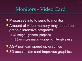 21
Monitors - Video Card
 Processes info to send to monitor
 Amount of video memory may speed up
graphic intensive programs
» 32 megs –general purpose
» 128 or more megs – graphic intensive use
 AGP port can speed up graphics
 3D accelerator card improves graphics
 