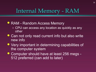 38
Internal Memory - RAM
 RAM - Random Access Memory
» CPU can access any location as quickly as any
other
 Can not only read current info but also write
new info
 Very important in determining capabilities of
the computer system
 Computer should have at least 256 megs -
512 preferred (can add to later)
 