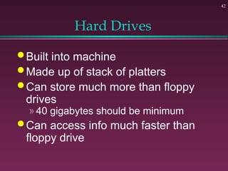 42
Hard Drives
 Built into machine
 Made up of stack of platters
 Can store much more than floppy
drives
» 40 gigabytes should be minimum
 Can access info much faster than
floppy drive
 