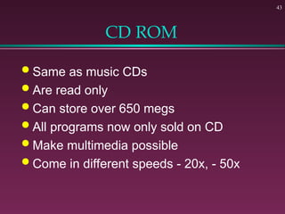 43
CD ROM
 Same as music CDs
 Are read only
 Can store over 650 megs
 All programs now only sold on CD
 Make multimedia possible
 Come in different speeds - 20x, - 50x
 
