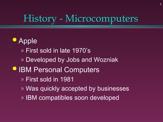 5
History - Microcomputers
 Apple
» First sold in late 1970’s
» Developed by Jobs and Wozniak
 IBM Personal Computers
» First sold in 1981
» Was quickly accepted by businesses
» IBM compatibles soon developed
 