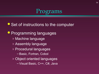 58
Programs
 Set of instructions to the computer
 Programming languages
» Machine language
» Assembly language
» Procedural languages
– Basic, Fortran, Cobol
» Object oriented languages
– Visual Basic, C++, C#, Java
 