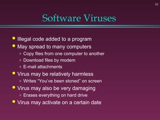 62
Software Viruses
 Illegal code added to a program
 May spread to many computers
» Copy files from one computer to another
» Download files by modem
» E-mail attachments
 Virus may be relatively harmless
» Writes “You’ve been stoned” on screen
 Virus may also be very damaging
» Erases everything on hard drive
 Virus may activate on a certain date
 