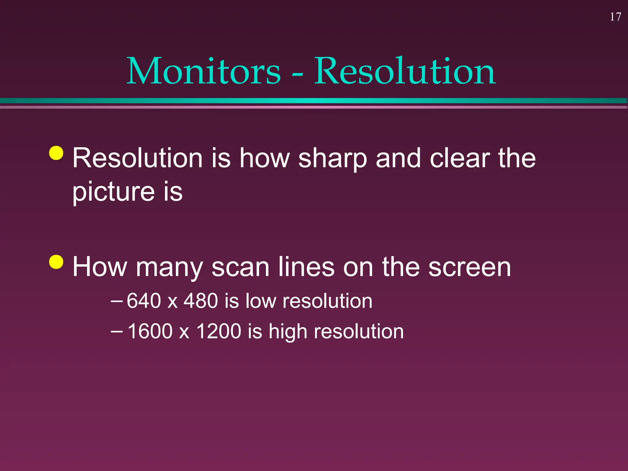 17
Monitors - Resolution
 Resolution is how sharp and clear the
picture is
 How many scan lines on the screen
– 640 x 480 is low resolution
– 1600 x 1200 is high resolution
 