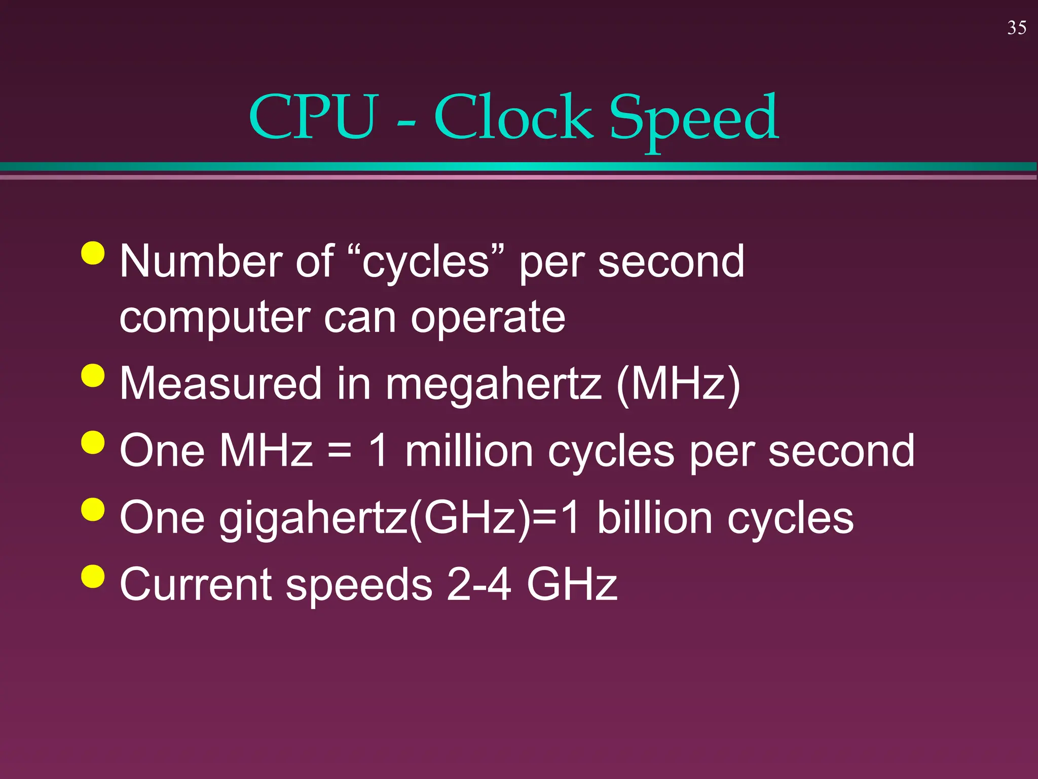 35
CPU - Clock Speed
 Number of “cycles” per second
computer can operate
 Measured in megahertz (MHz)
 One MHz = 1 million cycles per second
 One gigahertz(GHz)=1 billion cycles
 Current speeds 2-4 GHz
 