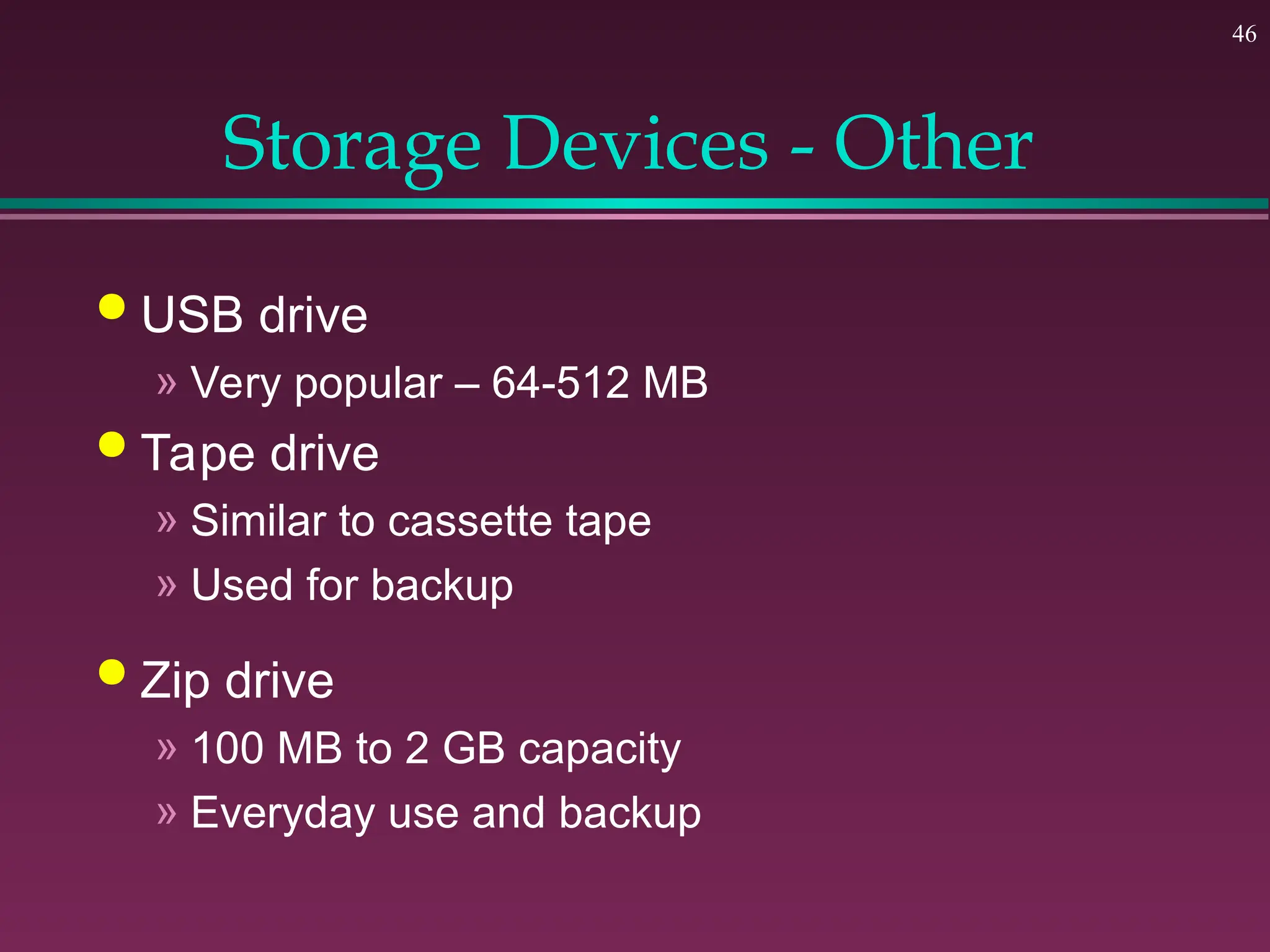 46
Storage Devices - Other
 USB drive
» Very popular – 64-512 MB
 Tape drive
» Similar to cassette tape
» Used for backup
 Zip drive
» 100 MB to 2 GB capacity
» Everyday use and backup
 
