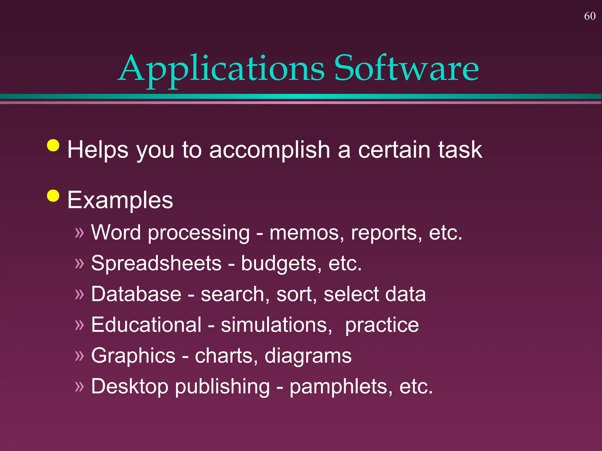 60
Applications Software
 Helps you to accomplish a certain task
 Examples
» Word processing - memos, reports, etc.
» Spreadsheets - budgets, etc.
» Database - search, sort, select data
» Educational - simulations, practice
» Graphics - charts, diagrams
» Desktop publishing - pamphlets, etc.
 