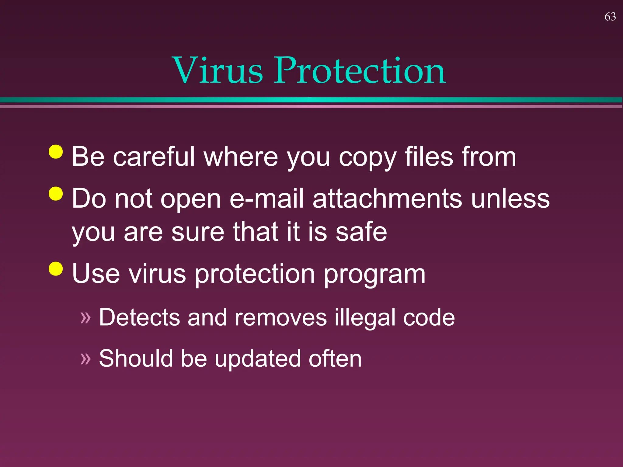 63
Virus Protection
 Be careful where you copy files from
 Do not open e-mail attachments unless
you are sure that it is safe
 Use virus protection program
» Detects and removes illegal code
» Should be updated often
 