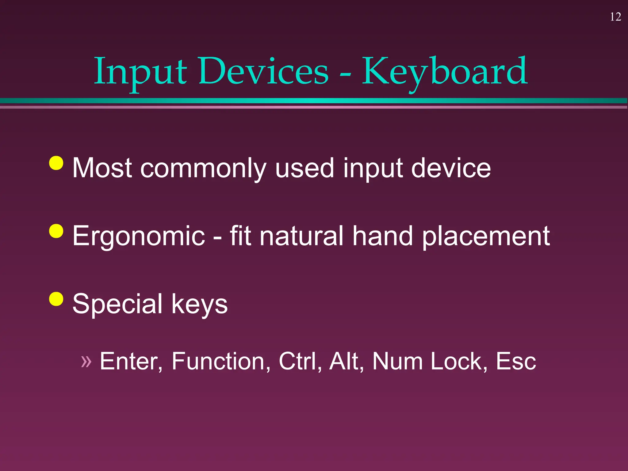 12
Input Devices - Keyboard
 Most commonly used input device
 Ergonomic - fit natural hand placement
 Special keys
» Enter, Function, Ctrl, Alt, Num Lock, Esc
 