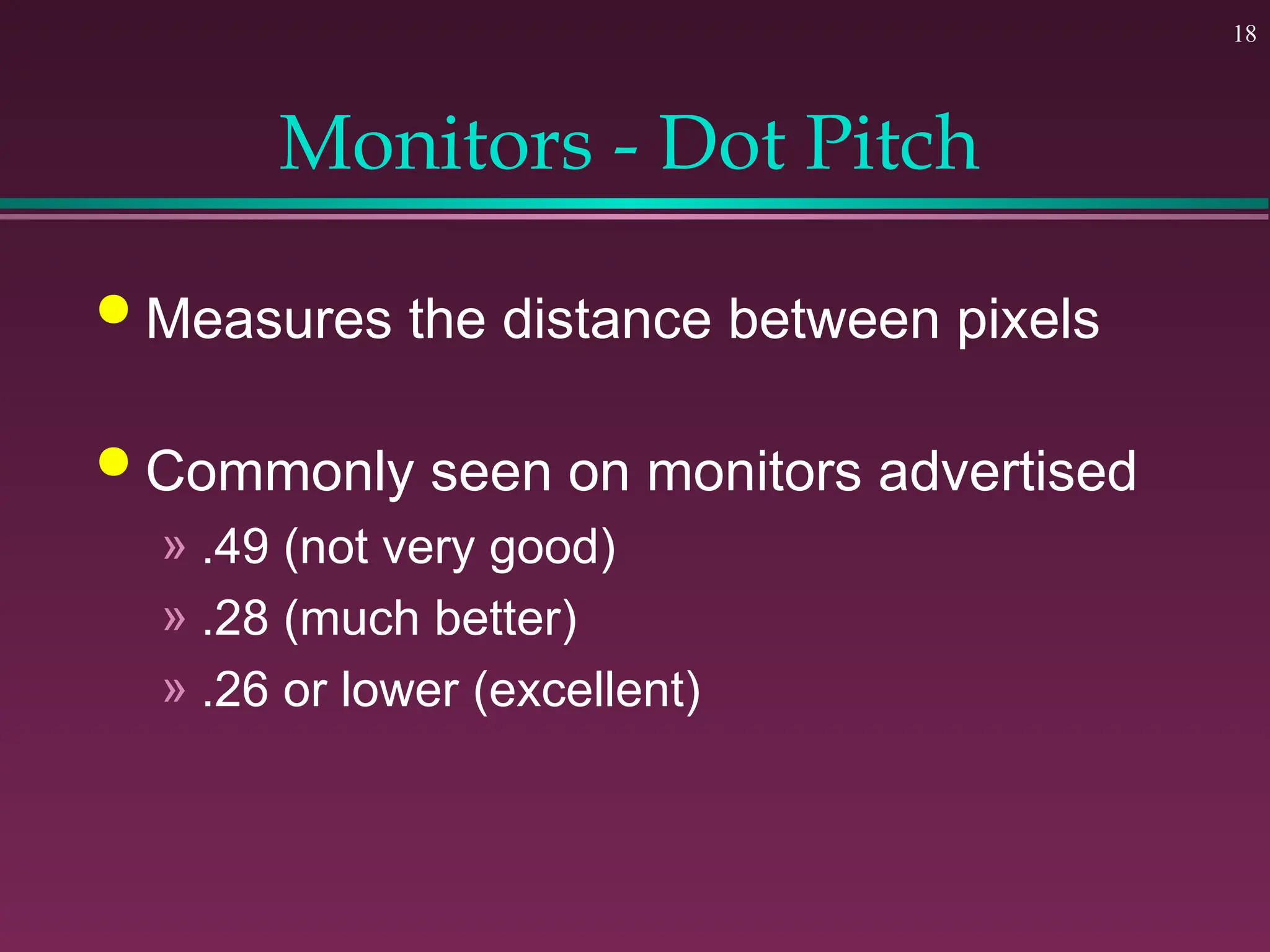 18
Monitors - Dot Pitch
 Measures the distance between pixels
 Commonly seen on monitors advertised
» .49 (not very good)
» .28 (much better)
» .26 or lower (excellent)
 