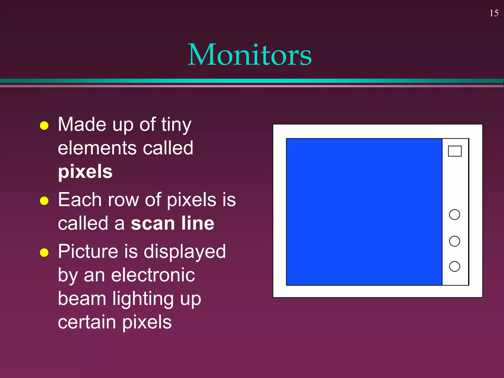 15
Monitors
 Made up of tiny
elements called
pixels
 Each row of pixels is
called a scan line
 Picture is displayed
by an electronic
beam lighting up
certain pixels
 