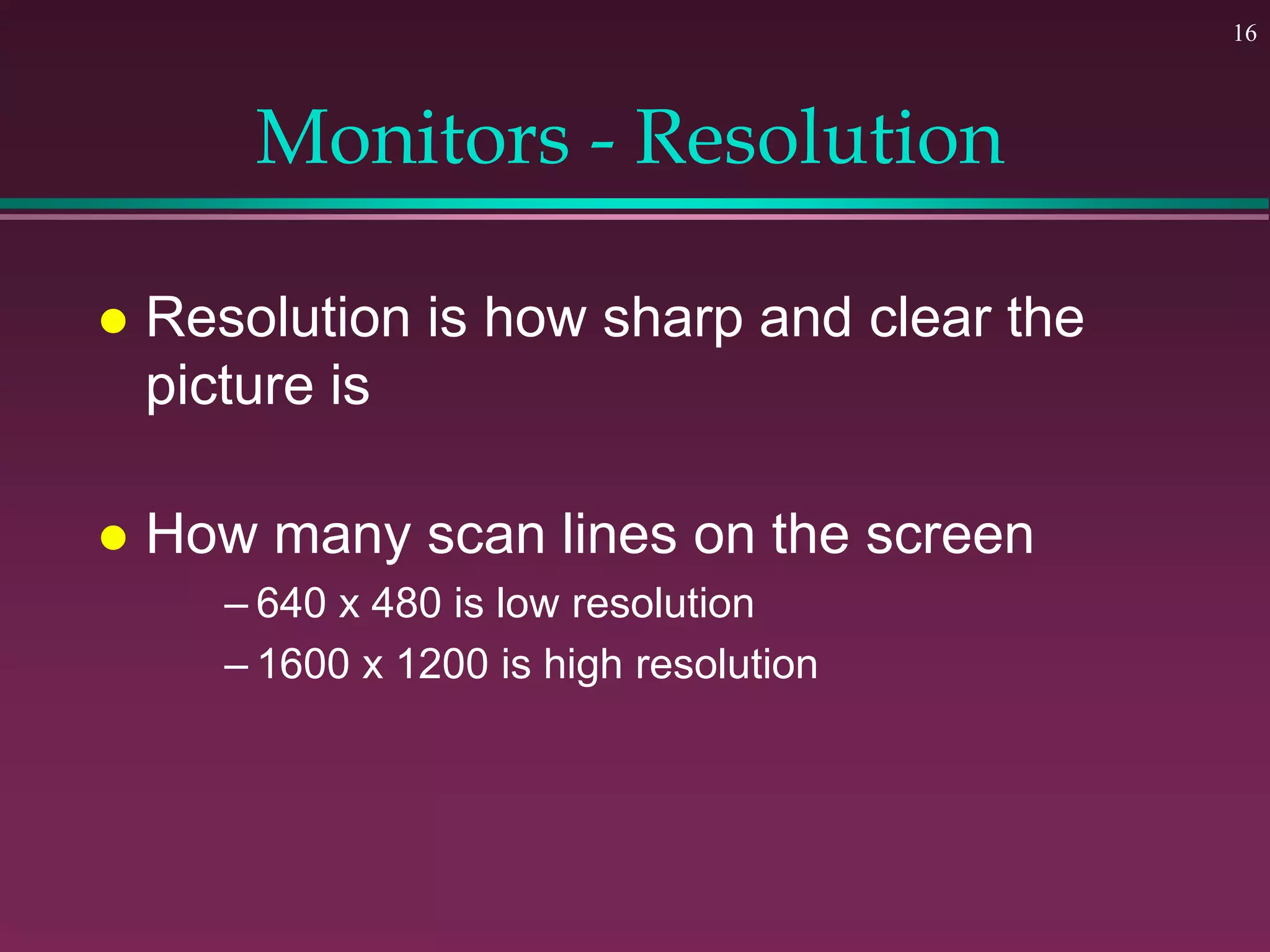 16
Monitors - Resolution
 Resolution is how sharp and clear the
picture is
 How many scan lines on the screen
– 640 x 480 is low resolution
– 1600 x 1200 is high resolution
 