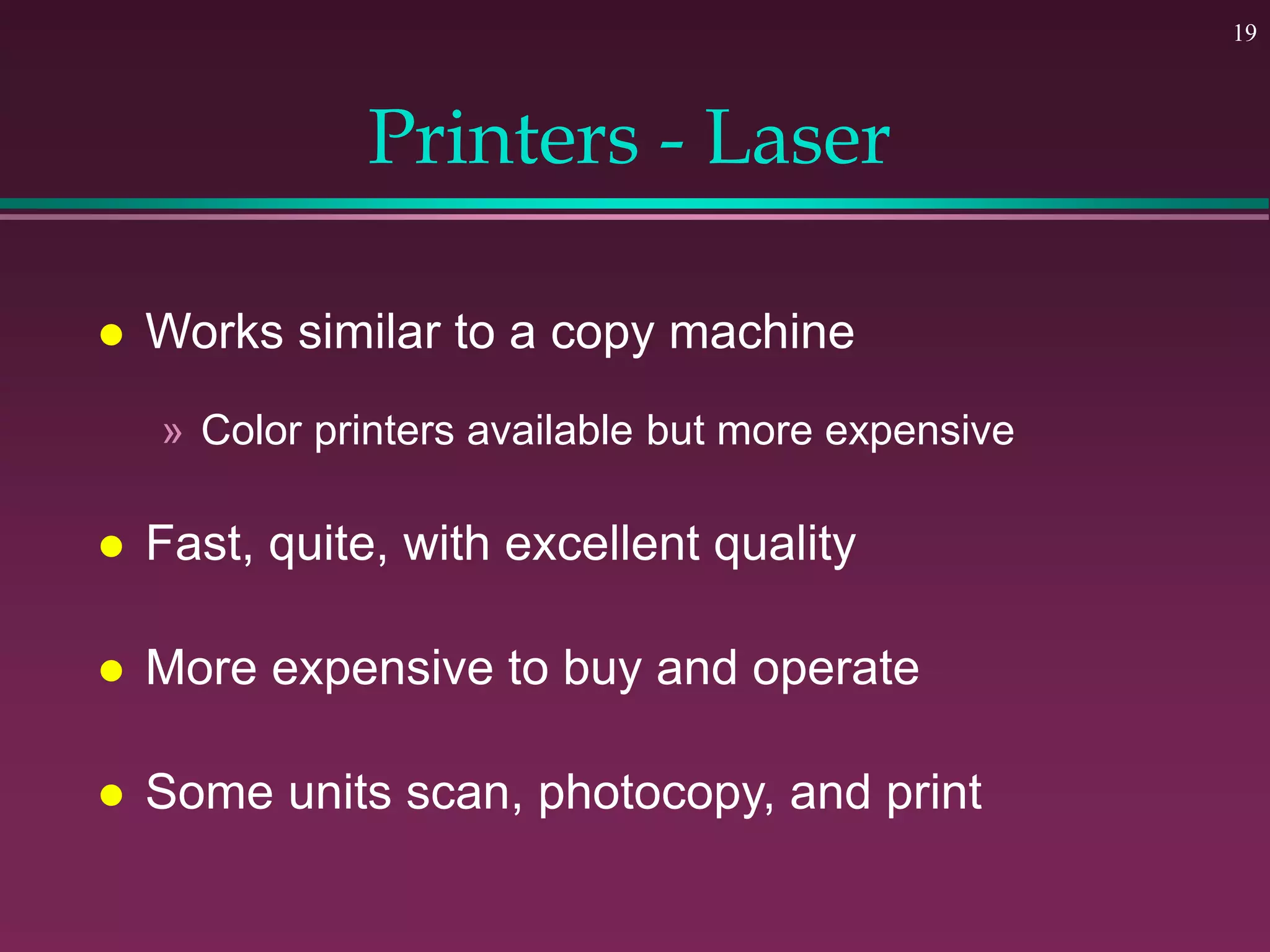 19
Printers - Laser
 Works similar to a copy machine
» Color printers available but more expensive
 Fast, quite, with excellent quality
 More expensive to buy and operate
 Some units scan, photocopy, and print
 