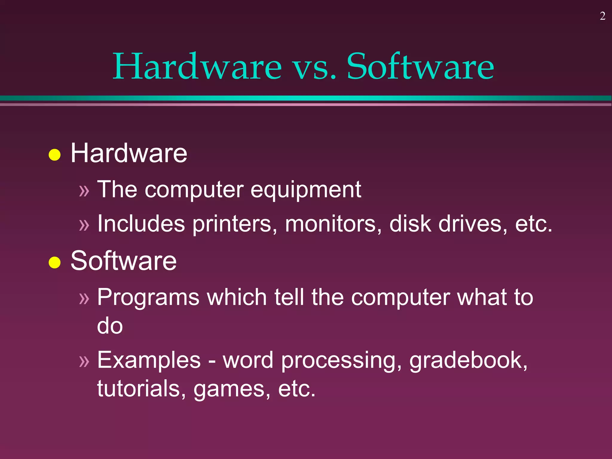 2
Hardware vs. Software
 Hardware
» The computer equipment
» Includes printers, monitors, disk drives, etc.
 Software
» Programs which tell the computer what to
do
» Examples - word processing, gradebook,
tutorials, games, etc.
 