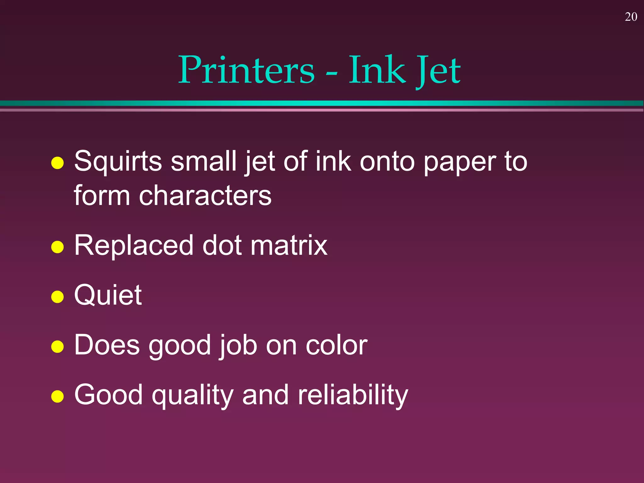 20
Printers - Ink Jet
 Squirts small jet of ink onto paper to
form characters
 Replaced dot matrix
 Quiet
 Does good job on color
 Good quality and reliability
 