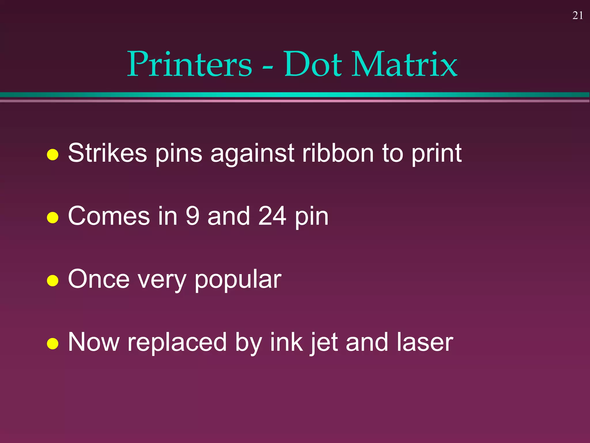21
Printers - Dot Matrix
 Strikes pins against ribbon to print
 Comes in 9 and 24 pin
 Once very popular
 Now replaced by ink jet and laser
 